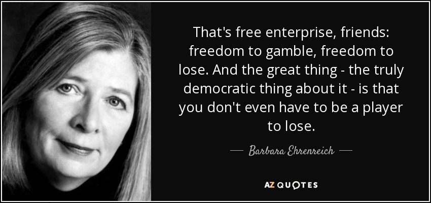 That's free enterprise, friends: freedom to gamble, freedom to lose. And the great thing - the truly democratic thing about it - is that you don't even have to be a player to lose. - Barbara Ehrenreich