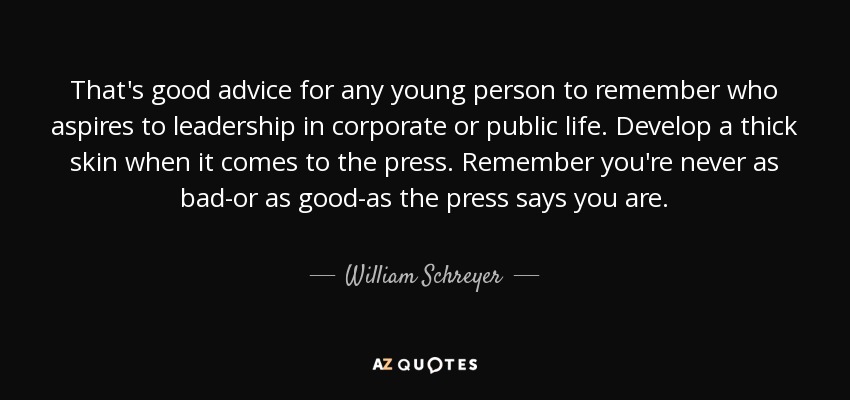 That's good advice for any young person to remember who aspires to leadership in corporate or public life. Develop a thick skin when it comes to the press. Remember you're never as bad-or as good-as the press says you are. - William Schreyer