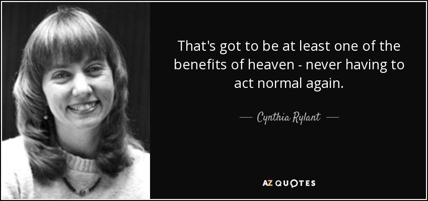 That's got to be at least one of the benefits of heaven - never having to act normal again. - Cynthia Rylant