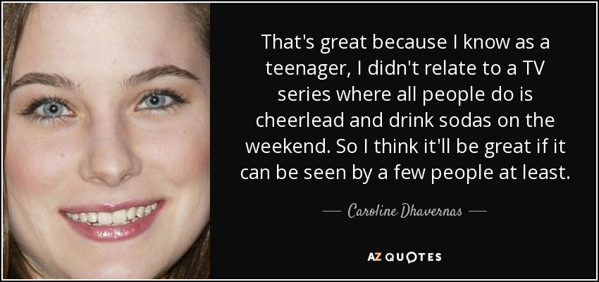 That's great because I know as a teenager, I didn't relate to a TV series where all people do is cheerlead and drink sodas on the weekend. So I think it'll be great if it can be seen by a few people at least. - Caroline Dhavernas