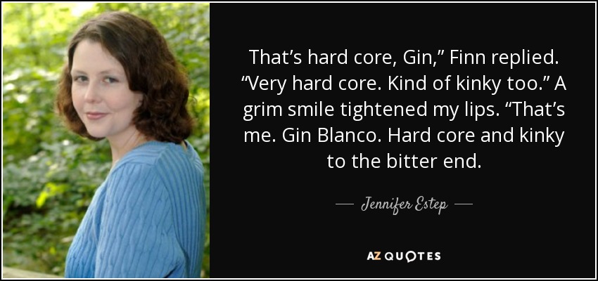 That’s hard core, Gin,” Finn replied. “Very hard core. Kind of kinky too.” A grim smile tightened my lips. “That’s me. Gin Blanco. Hard core and kinky to the bitter end. - Jennifer Estep