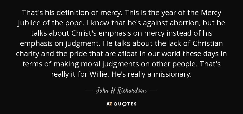 That's his definition of mercy. This is the year of the Mercy Jubilee of the pope. I know that he's against abortion, but he talks about Christ's emphasis on mercy instead of his emphasis on judgment. He talks about the lack of Christian charity and the pride that are afloat in our world these days in terms of making moral judgments on other people. That's really it for Willie. He's really a missionary. - John H Richardson