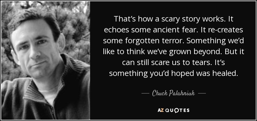 That’s how a scary story works. It echoes some ancient fear. It re-creates some forgotten terror. Something we’d like to think we’ve grown beyond. But it can still scare us to tears. It’s something you’d hoped was healed. - Chuck Palahniuk