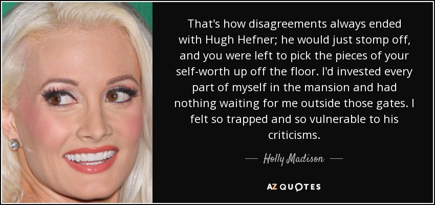 That's how disagreements always ended with Hugh Hefner; he would just stomp off, and you were left to pick the pieces of your self-worth up off the floor. I'd invested every part of myself in the mansion and had nothing waiting for me outside those gates. I felt so trapped and so vulnerable to his criticisms. - Holly Madison