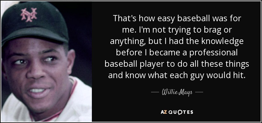 That's how easy baseball was for me. I'm not trying to brag or anything, but I had the knowledge before I became a professional baseball player to do all these things and know what each guy would hit. - Willie Mays