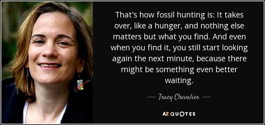 That's how fossil hunting is: It takes over, like a hunger, and nothing else matters but what you find. And even when you find it, you still start looking again the next minute, because there might be something even better waiting. - Tracy Chevalier