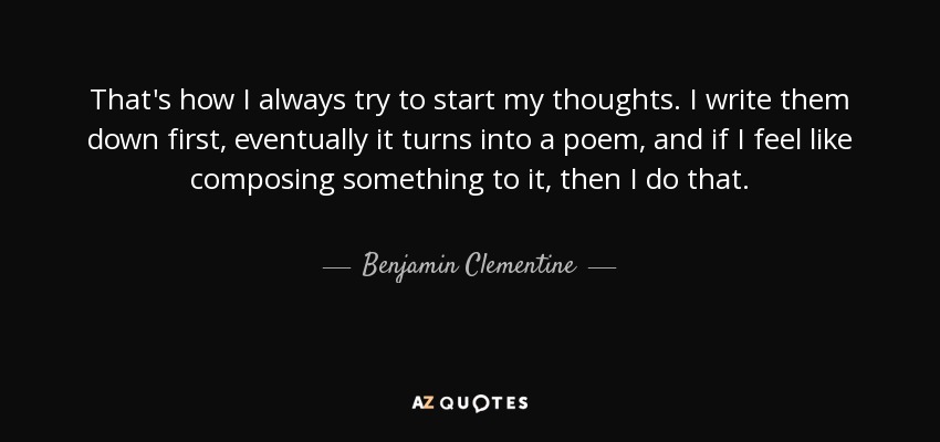 That's how I always try to start my thoughts. I write them down first, eventually it turns into a poem, and if I feel like composing something to it, then I do that. - Benjamin Clementine