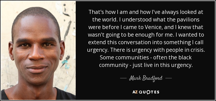 That's how I am and how I've always looked at the world. I understood what the pavilions were before I came to Venice, and I knew that wasn't going to be enough for me. I wanted to extend this conversation into something I call urgency. There is urgency with people in crisis. Some communities - often the black community - just live in this urgency. - Mark Bradford