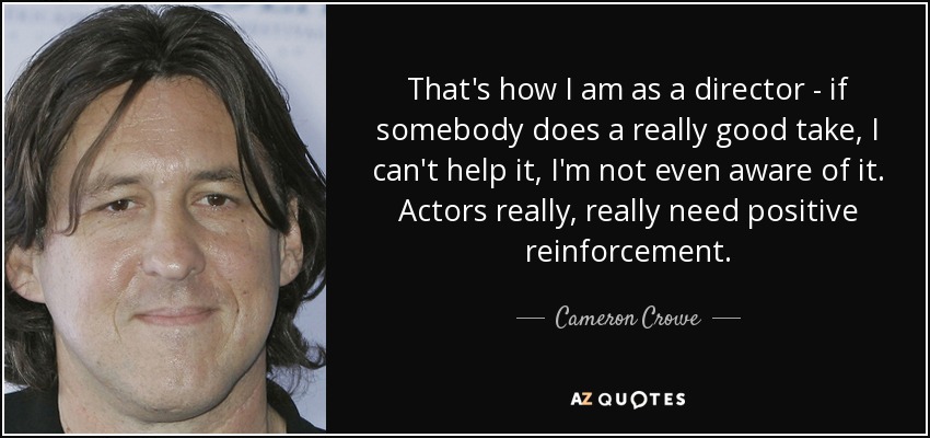 That's how I am as a director - if somebody does a really good take, I can't help it, I'm not even aware of it. Actors really, really need positive reinforcement. - Cameron Crowe