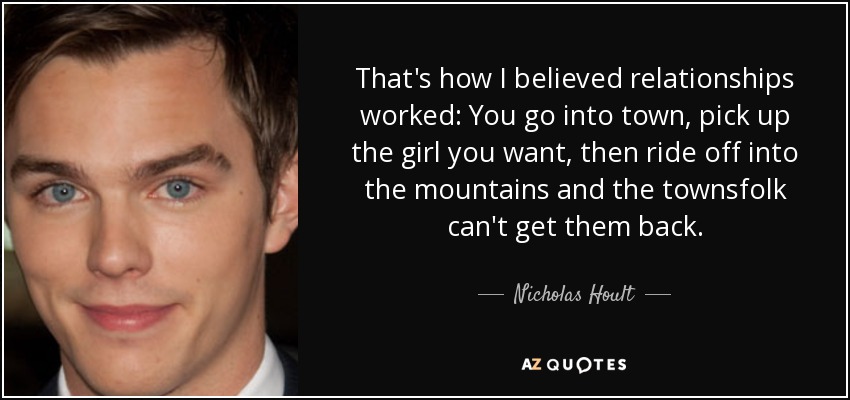 That's how I believed relationships worked: You go into town, pick up the girl you want, then ride off into the mountains and the townsfolk can't get them back. - Nicholas Hoult