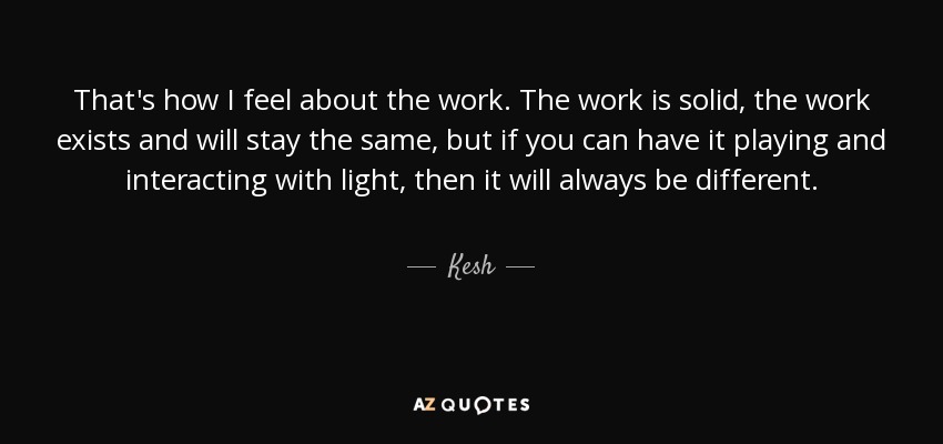 That's how I feel about the work. The work is solid, the work exists and will stay the same, but if you can have it playing and interacting with light, then it will always be different. - Kesh