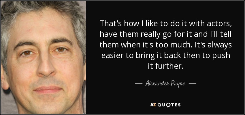 That's how I like to do it with actors, have them really go for it and I'll tell them when it's too much. It's always easier to bring it back then to push it further. - Alexander Payne