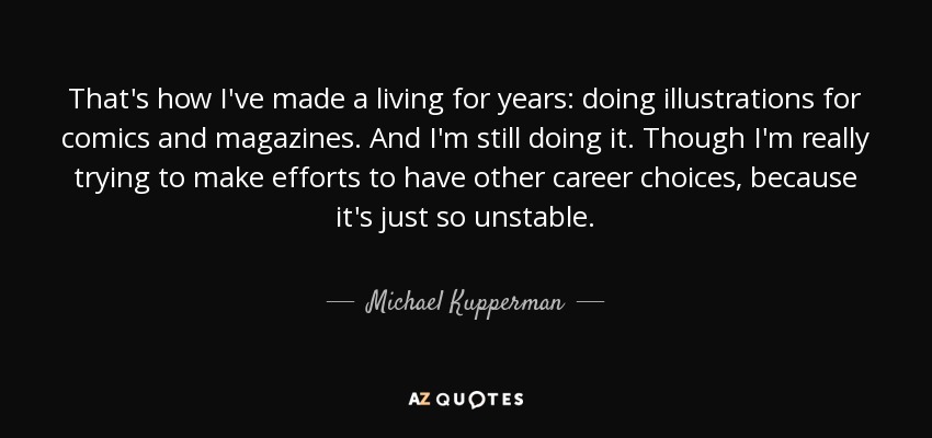 That's how I've made a living for years: doing illustrations for comics and magazines. And I'm still doing it. Though I'm really trying to make efforts to have other career choices, because it's just so unstable. - Michael Kupperman