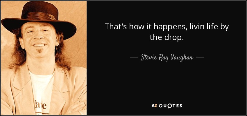 That's how it happens, livin life by the drop. - Stevie Ray Vaughan