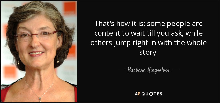 That's how it is: some people are content to wait till you ask, while others jump right in with the whole story. - Barbara Kingsolver