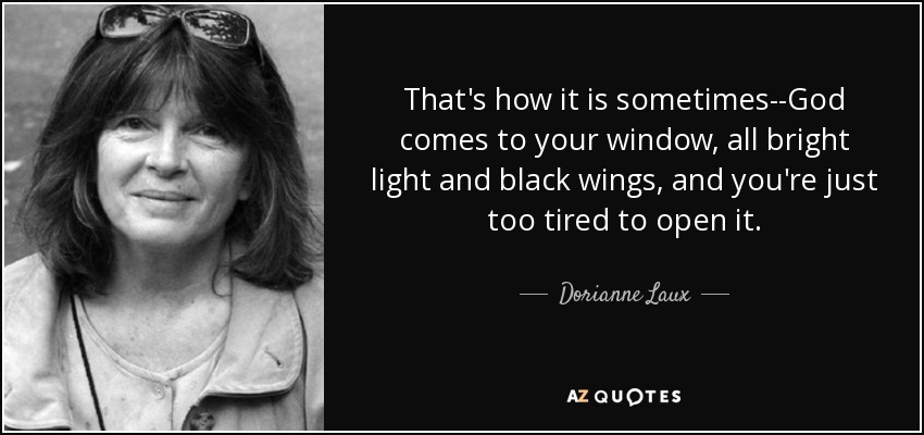 That's how it is sometimes--God comes to your window, all bright light and black wings, and you're just too tired to open it. - Dorianne Laux