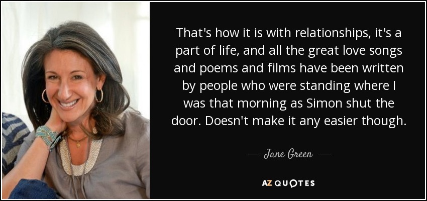 That's how it is with relationships, it's a part of life, and all the great love songs and poems and films have been written by people who were standing where I was that morning as Simon shut the door. Doesn't make it any easier though. - Jane Green