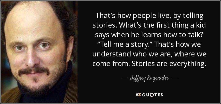 That’s how people live, by telling stories. What’s the first thing a kid says when he learns how to talk? “Tell me a story.” That’s how we understand who we are, where we come from. Stories are everything. - Jeffrey Eugenides