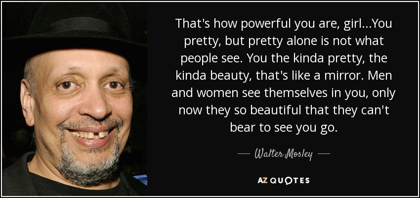 That's how powerful you are, girl...You pretty, but pretty alone is not what people see. You the kinda pretty, the kinda beauty, that's like a mirror. Men and women see themselves in you, only now they so beautiful that they can't bear to see you go. - Walter Mosley