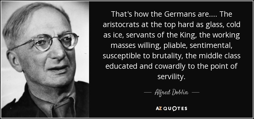 That's how the Germans are.... The aristocrats at the top hard as glass, cold as ice, servants of the King, the working masses willing, pliable, sentimental, susceptible to brutality, the middle class educated and cowardly to the point of servility. - Alfred Doblin