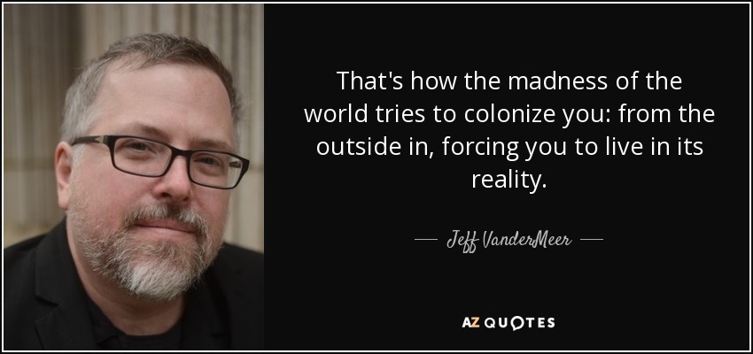 That's how the madness of the world tries to colonize you: from the outside in, forcing you to live in its reality. - Jeff VanderMeer