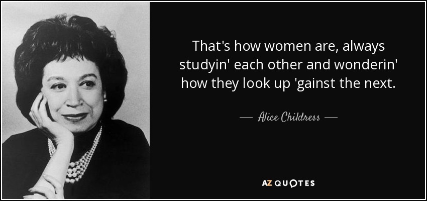 That's how women are, always studyin' each other and wonderin' how they look up 'gainst the next. - Alice Childress