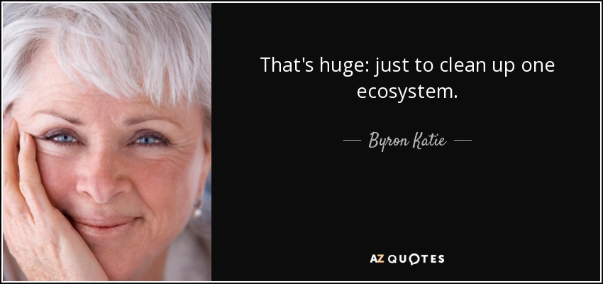 That's huge: just to clean up one ecosystem. - Byron Katie