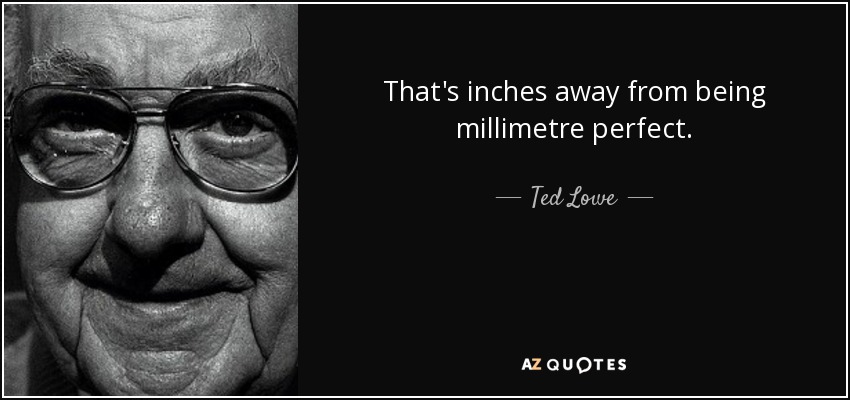 That's inches away from being millimetre perfect. - Ted Lowe