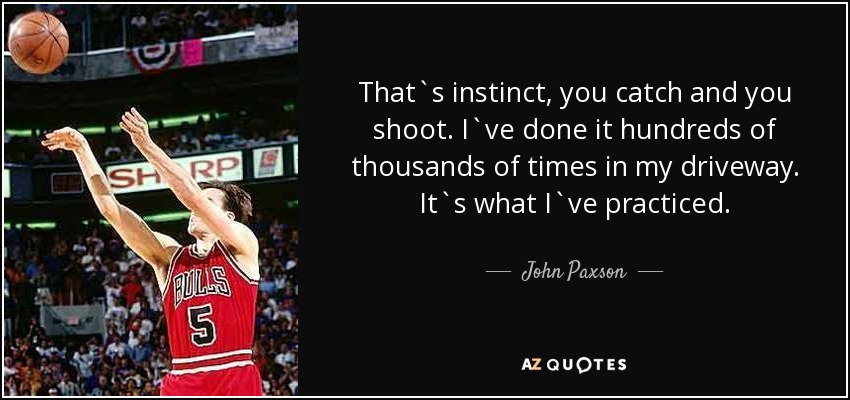 That`s instinct, you catch and you shoot. I`ve done it hundreds of thousands of times in my driveway. It`s what I`ve practiced. - John Paxson