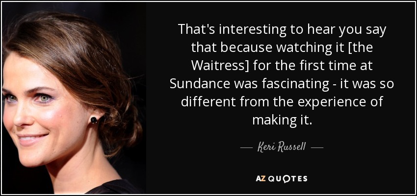 That's interesting to hear you say that because watching it [the Waitress] for the first time at Sundance was fascinating - it was so different from the experience of making it. - Keri Russell