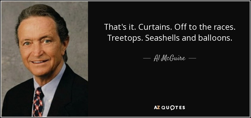 That's it. Curtains. Off to the races. Treetops. Seashells and balloons. - Al McGuire