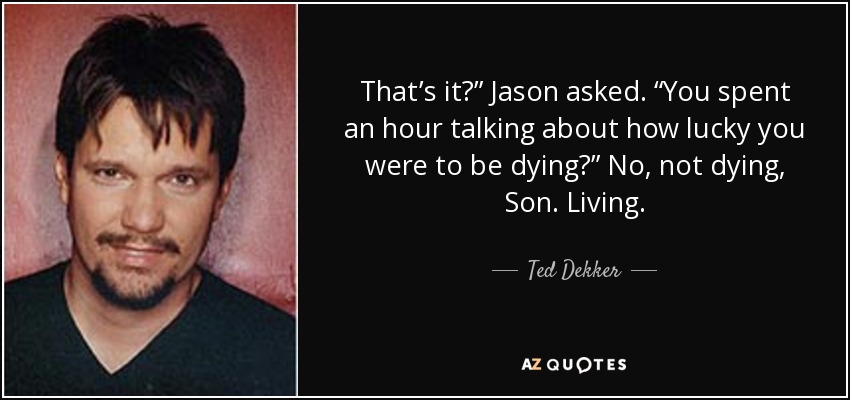 That’s it?” Jason asked. “You spent an hour talking about how lucky you were to be dying?” No, not dying, Son. Living. - Ted Dekker