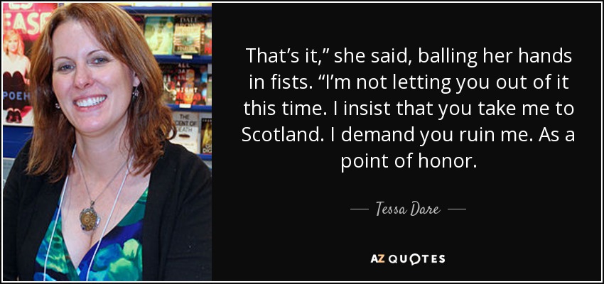 That’s it,” she said, balling her hands in fists. “I’m not letting you out of it this time. I insist that you take me to Scotland. I demand you ruin me. As a point of honor. - Tessa Dare