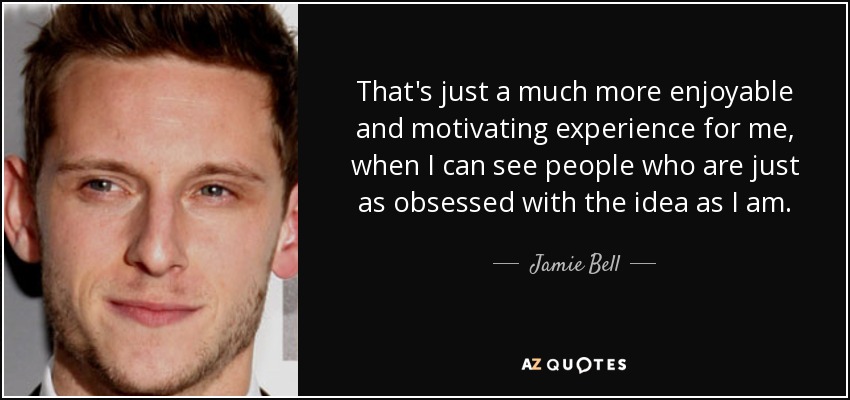 That's just a much more enjoyable and motivating experience for me, when I can see people who are just as obsessed with the idea as I am. - Jamie Bell