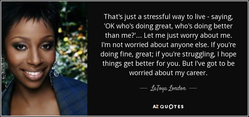 That's just a stressful way to live - saying, 'OK who's doing great, who's doing better than me?' ... Let me just worry about me. I'm not worried about anyone else. If you're doing fine, great; if you're struggling, I hope things get better for you. But I've got to be worried about my career. - LaToya London