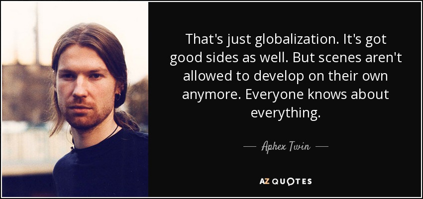 That's just globalization. It's got good sides as well. But scenes aren't allowed to develop on their own anymore. Everyone knows about everything. - Aphex Twin