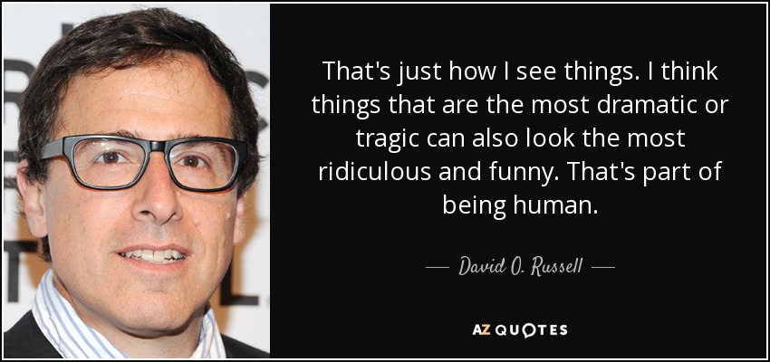 That's just how I see things. I think things that are the most dramatic or tragic can also look the most ridiculous and funny. That's part of being human. - David O. Russell
