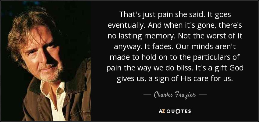 That's just pain she said. It goes eventually. And when it's gone, there's no lasting memory. Not the worst of it anyway. It fades. Our minds aren't made to hold on to the particulars of pain the way we do bliss. It's a gift God gives us, a sign of His care for us. - Charles Frazier