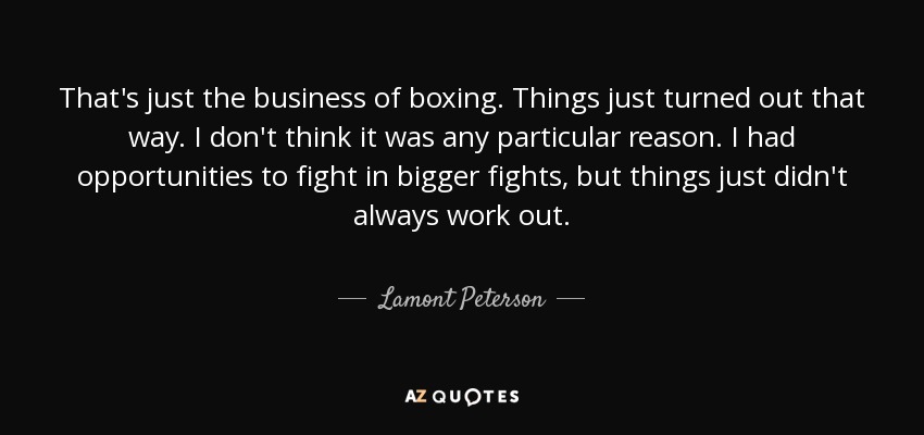 That's just the business of boxing. Things just turned out that way. I don't think it was any particular reason. I had opportunities to fight in bigger fights, but things just didn't always work out. - Lamont Peterson