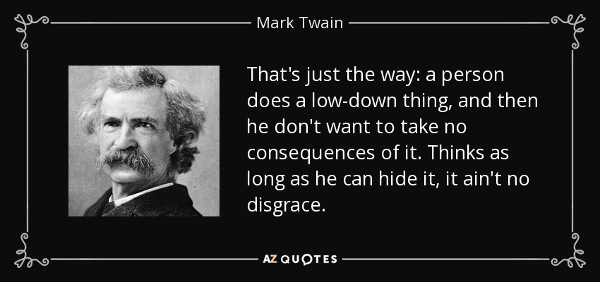 That's just the way: a person does a low-down thing, and then he don't want to take no consequences of it. Thinks as long as he can hide it, it ain't no disgrace. - Mark Twain