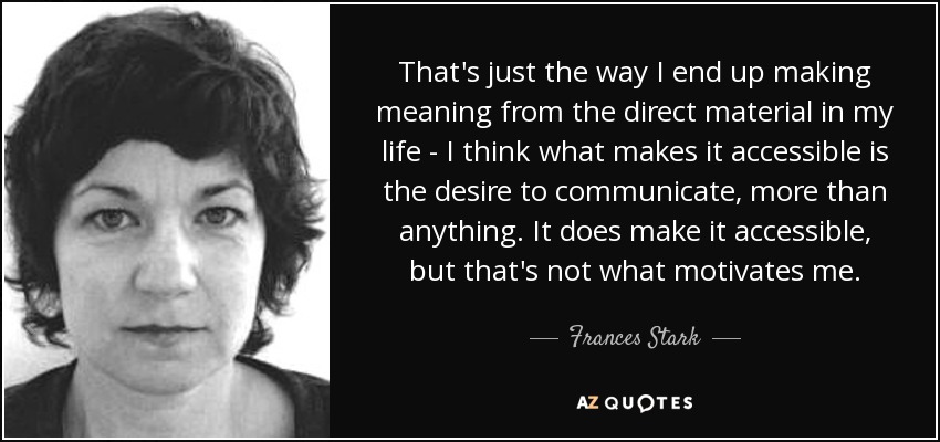 That's just the way I end up making meaning from the direct material in my life - I think what makes it accessible is the desire to communicate, more than anything. It does make it accessible, but that's not what motivates me. - Frances Stark