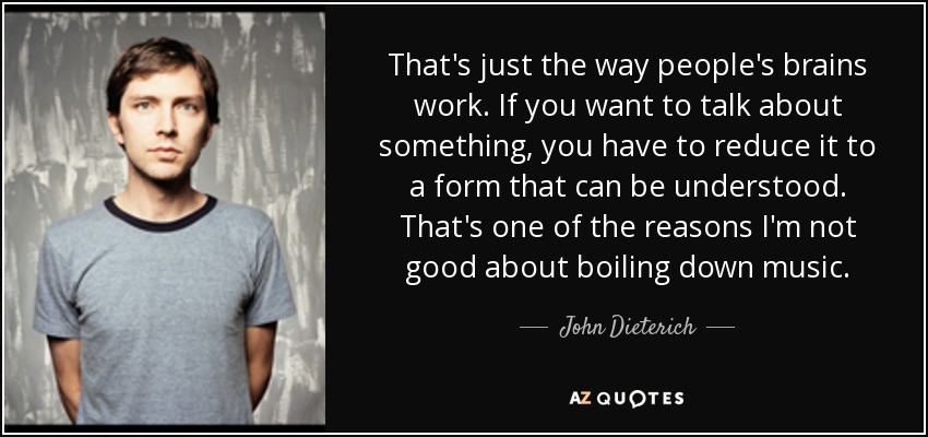 That's just the way people's brains work. If you want to talk about something, you have to reduce it to a form that can be understood. That's one of the reasons I'm not good about boiling down music. - John Dieterich