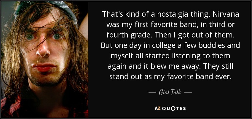 That's kind of a nostalgia thing. Nirvana was my first favorite band, in third or fourth grade. Then I got out of them. But one day in college a few buddies and myself all started listening to them again and it blew me away. They still stand out as my favorite band ever. - Girl Talk