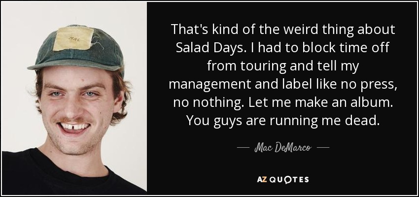 That's kind of the weird thing about Salad Days. I had to block time off from touring and tell my management and label like no press, no nothing. Let me make an album. You guys are running me dead. - Mac DeMarco