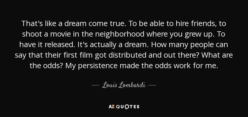 That's like a dream come true. To be able to hire friends, to shoot a movie in the neighborhood where you grew up. To have it released. It's actually a dream. How many people can say that their first film got distributed and out there? What are the odds? My persistence made the odds work for me. - Louis Lombardi