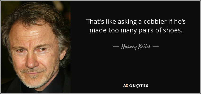 That's like asking a cobbler if he's made too many pairs of shoes. - Harvey Keitel