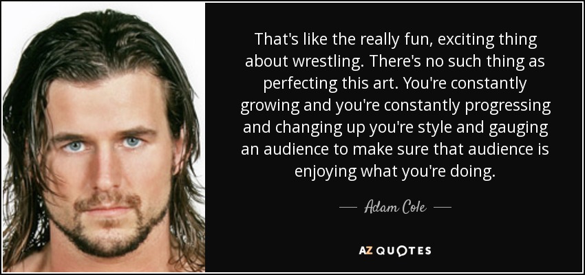 That's like the really fun, exciting thing about wrestling. There's no such thing as perfecting this art. You're constantly growing and you're constantly progressing and changing up you're style and gauging an audience to make sure that audience is enjoying what you're doing. - Adam Cole