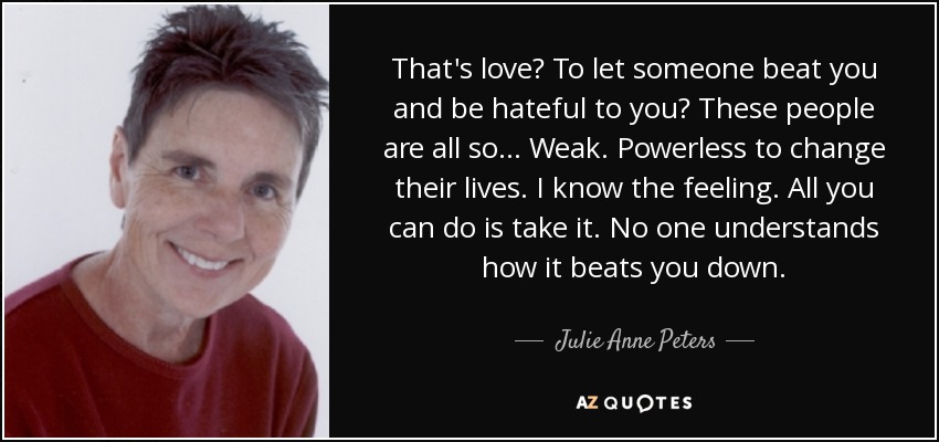 That's love? To let someone beat you and be hateful to you? These people are all so... Weak. Powerless to change their lives. I know the feeling. All you can do is take it. No one understands how it beats you down. - Julie Anne Peters