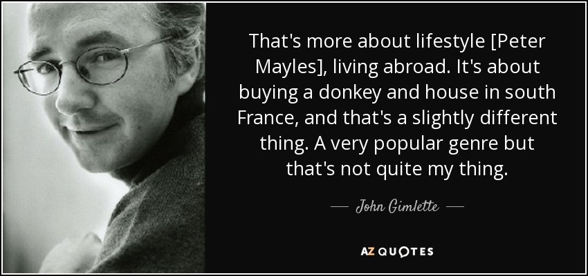 That's more about lifestyle [Peter Mayles], living abroad. It's about buying a donkey and house in south France, and that's a slightly different thing. A very popular genre but that's not quite my thing. - John Gimlette