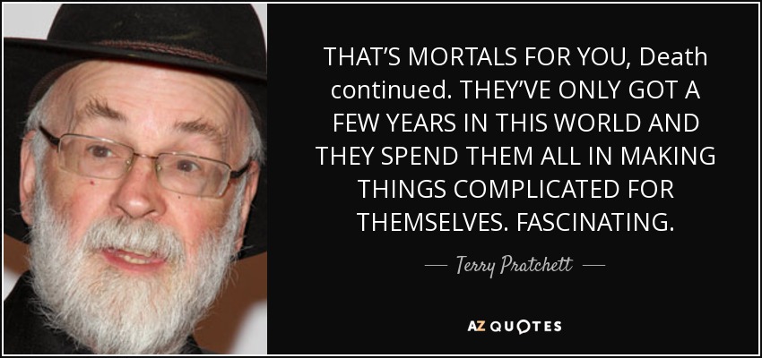 THAT’S MORTALS FOR YOU, Death continued. THEY’VE ONLY GOT A FEW YEARS IN THIS WORLD AND THEY SPEND THEM ALL IN MAKING THINGS COMPLICATED FOR THEMSELVES. FASCINATING. - Terry Pratchett